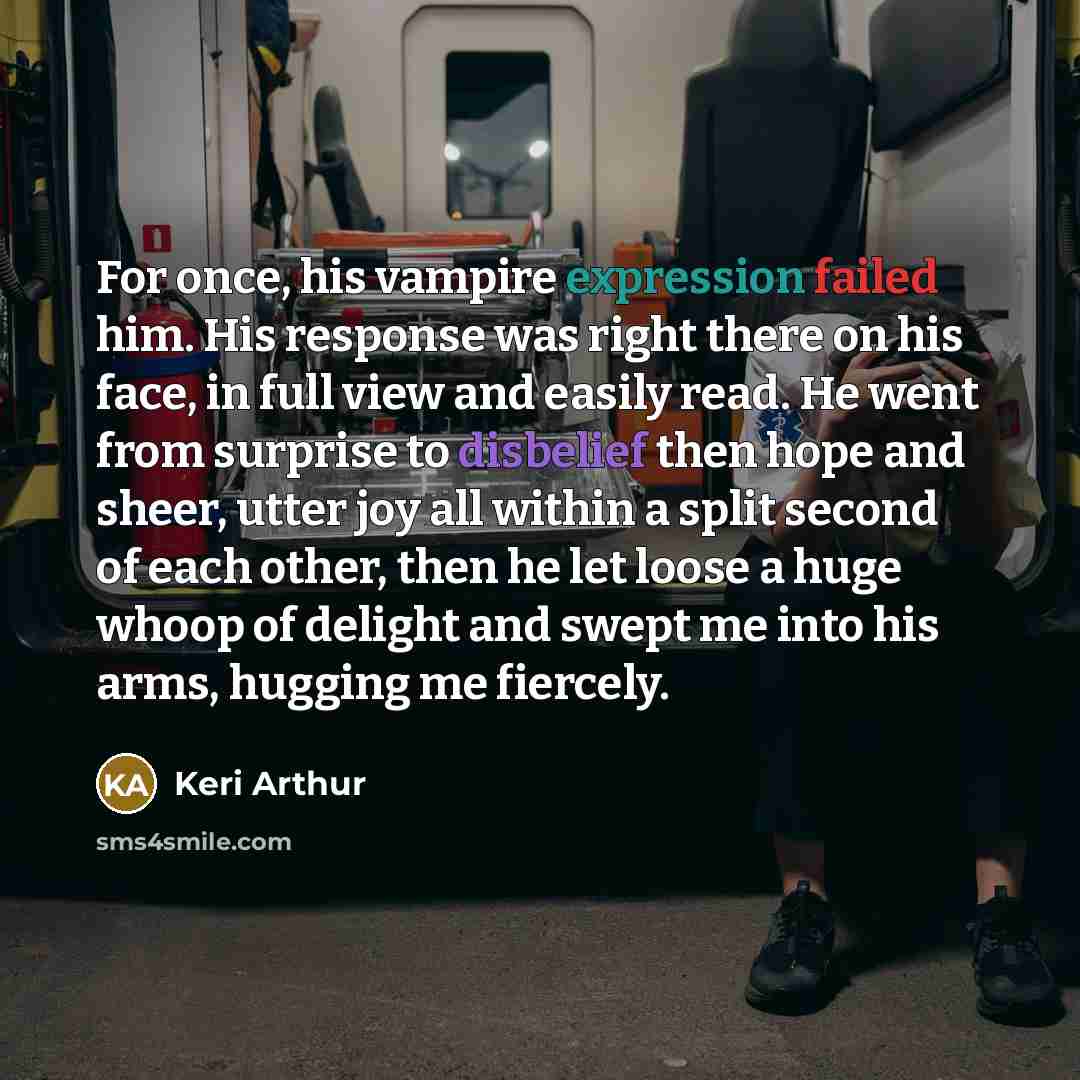 “For once, his vampire expression failed him. His response was right there on his face, in full view and easily read. He went from surprise to disbelief then hope and sheer, utter joy all within a split second of each other, then he let loose a huge whoop of delight and swept me into his arms…” quote by Keri Arthur