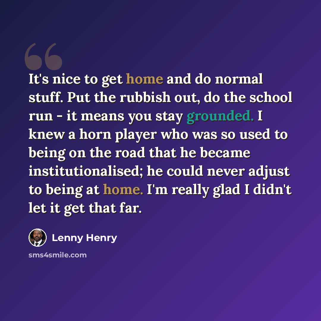 “It's nice to get home and do normal stuff. Put the rubbish out, do the school run - it means you stay grounded. I knew a horn player who was so used to being on the road that he became institutionalised; he could never adjust to being at home. I'm really glad I didn't let it get that far.” quote by Lenny Henry