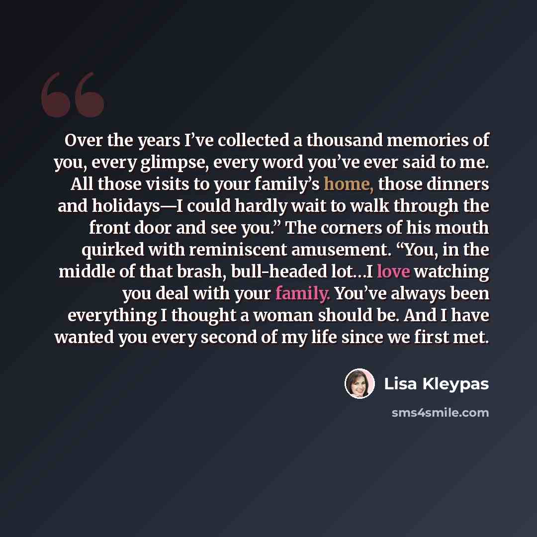 “Over the years I’ve collected a thousand memories of you, every glimpse, every word you’ve ever said to me. All those visits to your family’s home, those dinners and holidays—I could hardly wait to walk through the front door and see you.” The corners of his mouth quirked with reminiscent…” quote by Lisa Kleypas