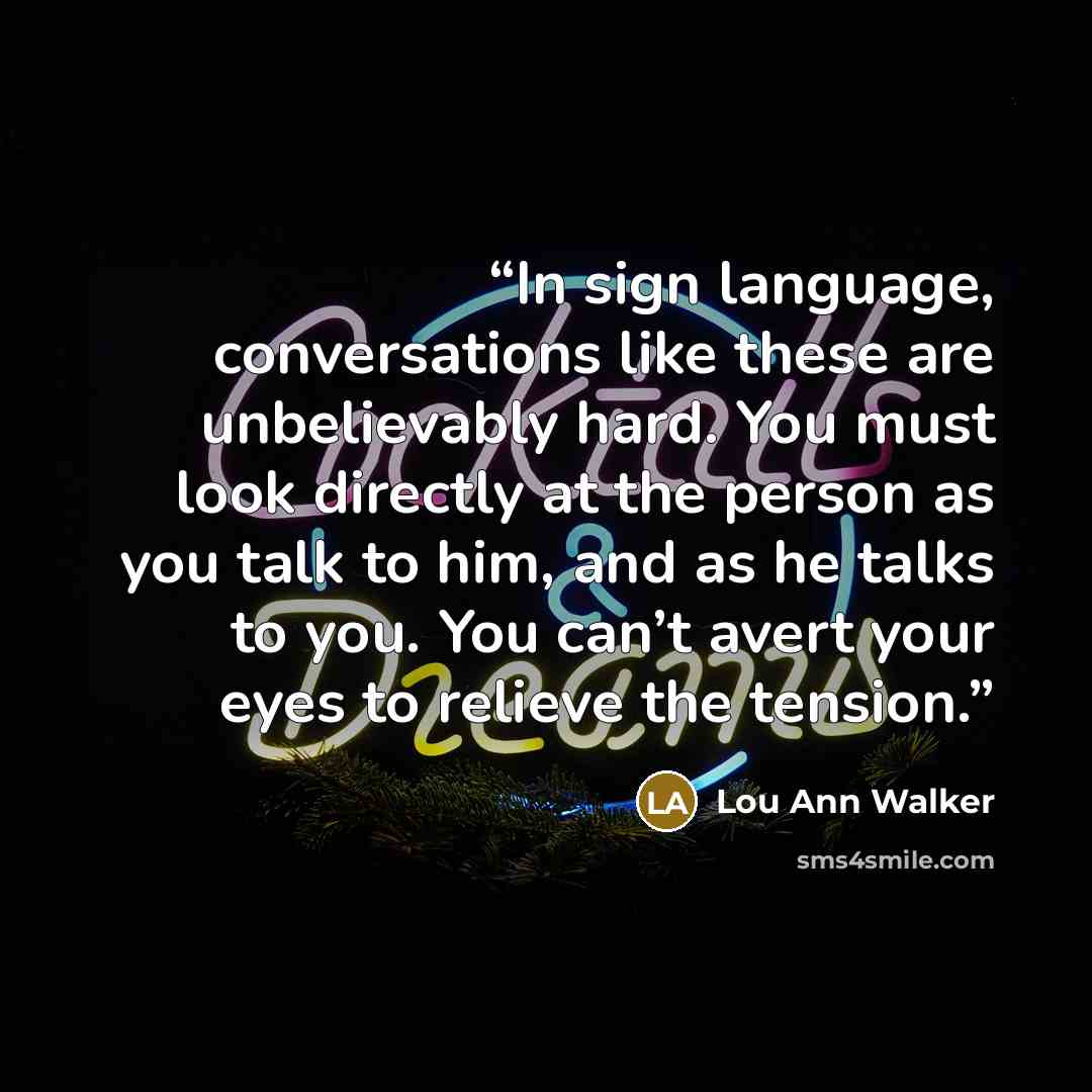 “In sign language, conversations like these are unbelievably hard. You must look directly at the person as you talk to him, and as he talks to you. You can’t avert your eyes to relieve the tension.” quote by Lou Ann Walker