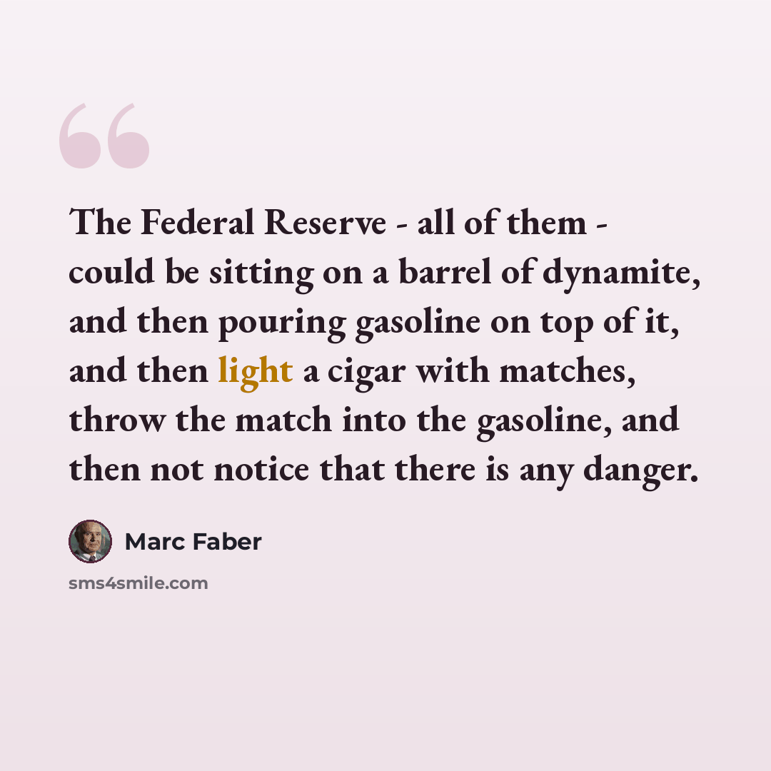 “The Federal Reserve - all of them - could be sitting on a barrel of dynamite, and then pouring gasoline on top of it, and then light a cigar with matches, throw the match into the gasoline, and then not notice that there is any danger.” quote by Marc Faber