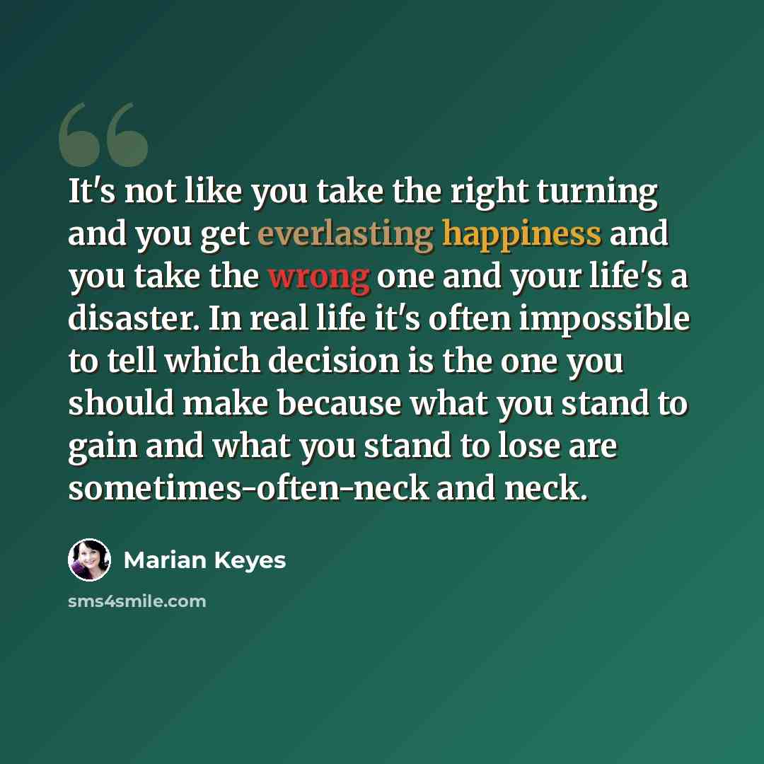 “It's not like you take the right turning and you get everlasting happiness and you take the wrong one and your life's a disaster. In real life it's often impossible to tell which decision is the one you should make because what you stand to gain and what you stand to lose are sometimes-often-neck…” quote by Marian Keyes