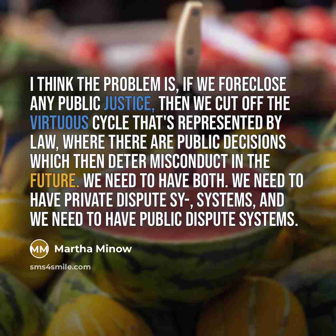 “I think the problem is, if we foreclose any public justice, then we cut off the virtuous cycle that's represented by law, where there are public decisions which then deter misconduct in the future. We need to have both. We need to have private dispute sy-, systems, and we need to have public…” quote by Martha Minow