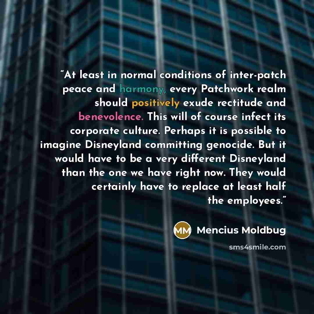 “At least in normal conditions of inter-patch peace and harmony, every Patchwork realm should positively exude rectitude and benevolence. This will of course infect its corporate culture. Perhaps it is possible to imagine Disneyland committing genocide. But it would have to be a very different…” quote by Mencius Moldbug