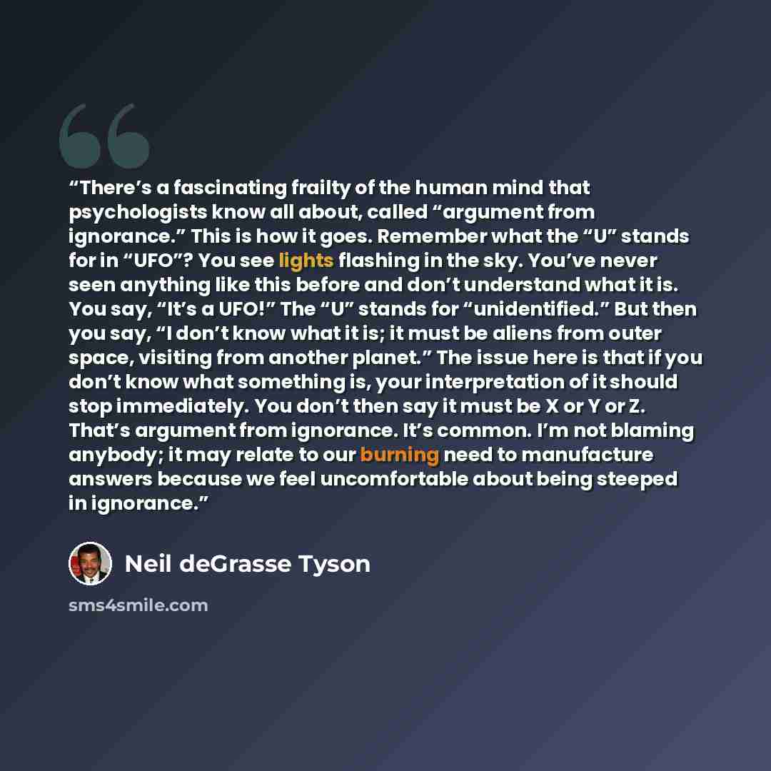 “There’s a fascinating frailty of the human mind that psychologists know all about, called “argument from ignorance.” This is how it goes. Remember what the “U” stands for in “UFO”? You see lights flashing in the sky. You’ve never seen anything like this before and don’t understand what it is. You…” quote by Neil deGrasse Tyson