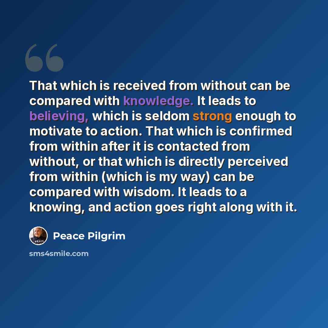 “That which is received from without can be compared with knowledge. It leads to believing, which is seldom strong enough to motivate to action. That which is confirmed from within after it is contacted from without, or that which is directly perceived from within (which is my way) can be compared…” quote by Peace Pilgrim