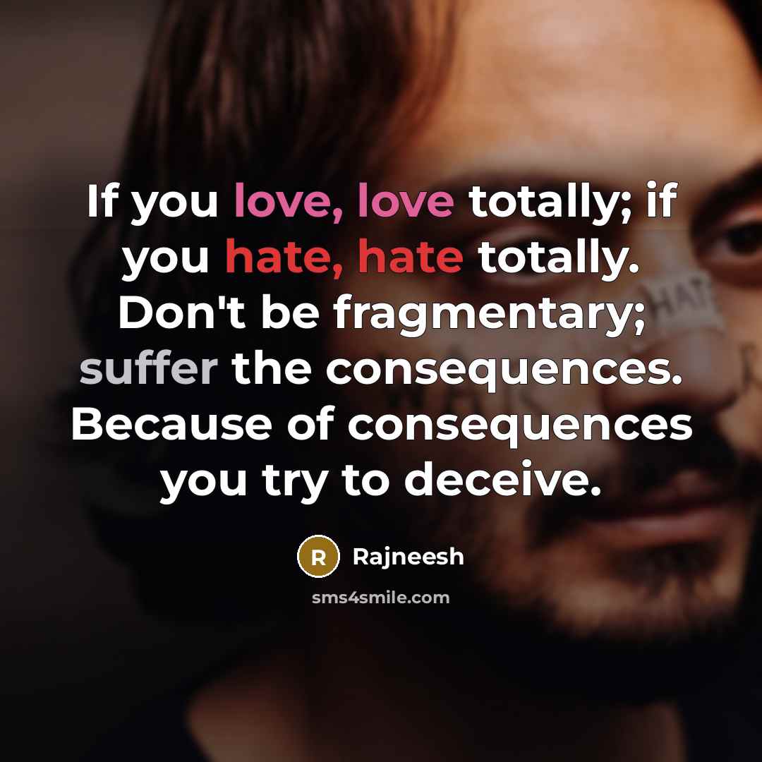 “If you love, love totally; if you hate, hate totally. Don't be fragmentary; suffer the consequences. Because of consequences you try to deceive.” quote by Rajneesh