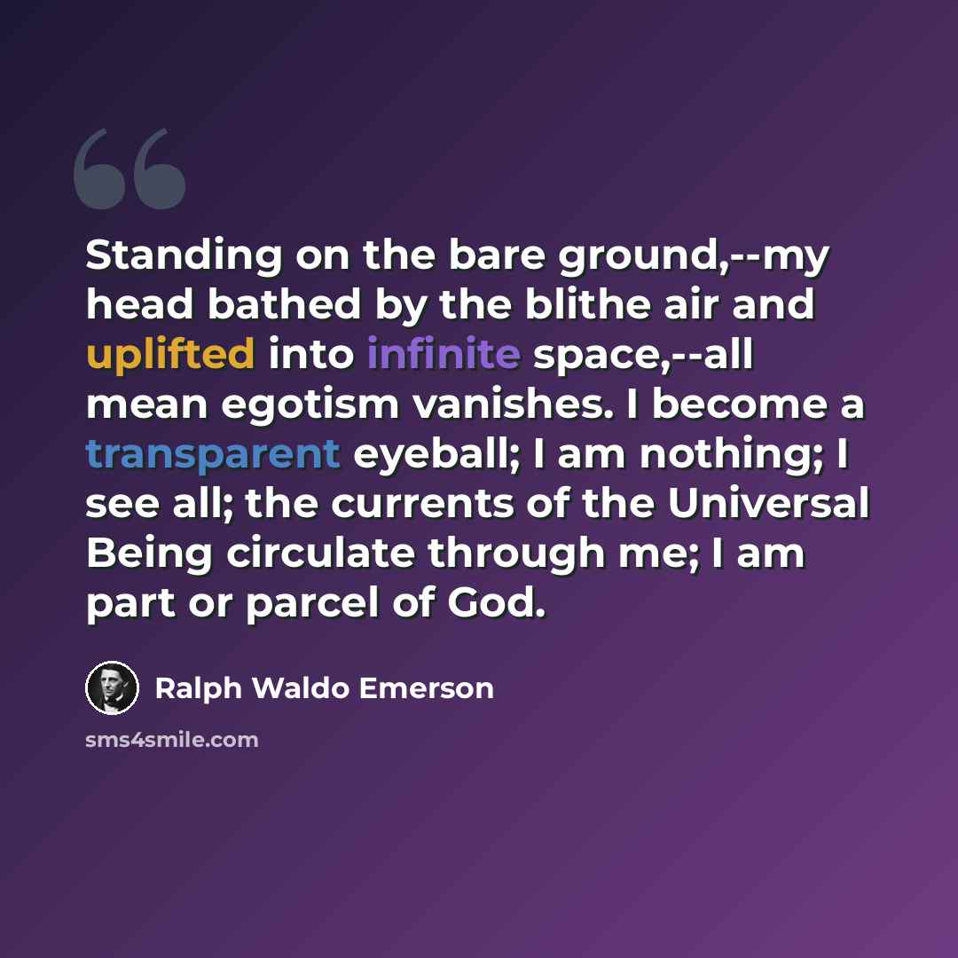 “Standing on the bare ground,--my head bathed by the blithe air and uplifted into infinite space,--all mean egotism vanishes. I become a transparent eyeball; I am nothing; I see all; the currents of the Universal Being circulate through me; I am part or parcel of God.” quote by Ralph Waldo Emerson