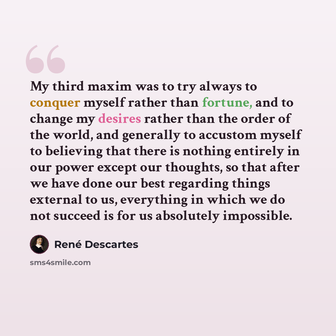 “My third maxim was to try always to conquer myself rather than fortune, and to change my desires rather than the order of the world, and generally to accustom myself to believing that there is nothing entirely in our power except our thoughts, so that after we have done our best regarding things…” quote by Rene Descartes