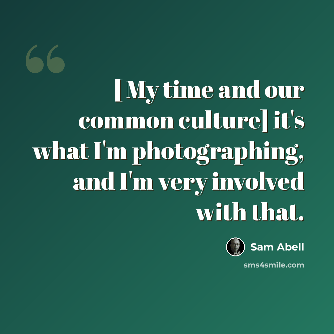“[ My time and our common culture] it's what I'm photographing, and I'm very involved with that.” quote by Sam Abell