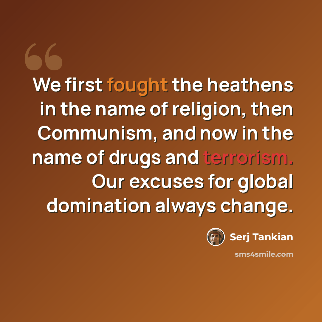 “We first fought the heathens in the name of religion, then Communism, and now in the name of drugs and terrorism. Our excuses for global domination always change.” quote by Serj Tankian