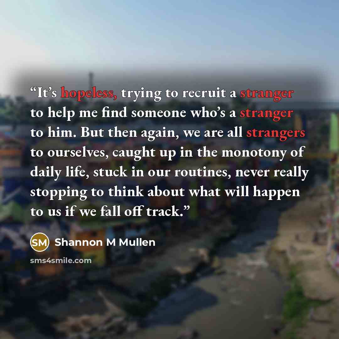 “It’s hopeless, trying to recruit a stranger to help me find someone who’s a stranger to him. But then again, we are all strangers to ourselves, caught up in the monotony of daily life, stuck in our routines, never really stopping to think about what will happen to us if we fall off track.” quote by Shannon M Mullen