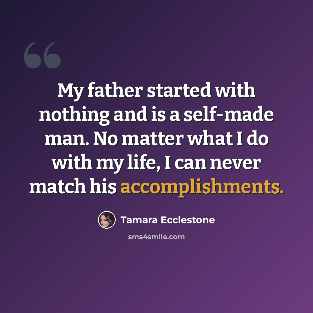 “My father started with nothing and is a self-made man. No matter what I do with my life, I can never match his accomplishments.” quote by Tamara Ecclestone