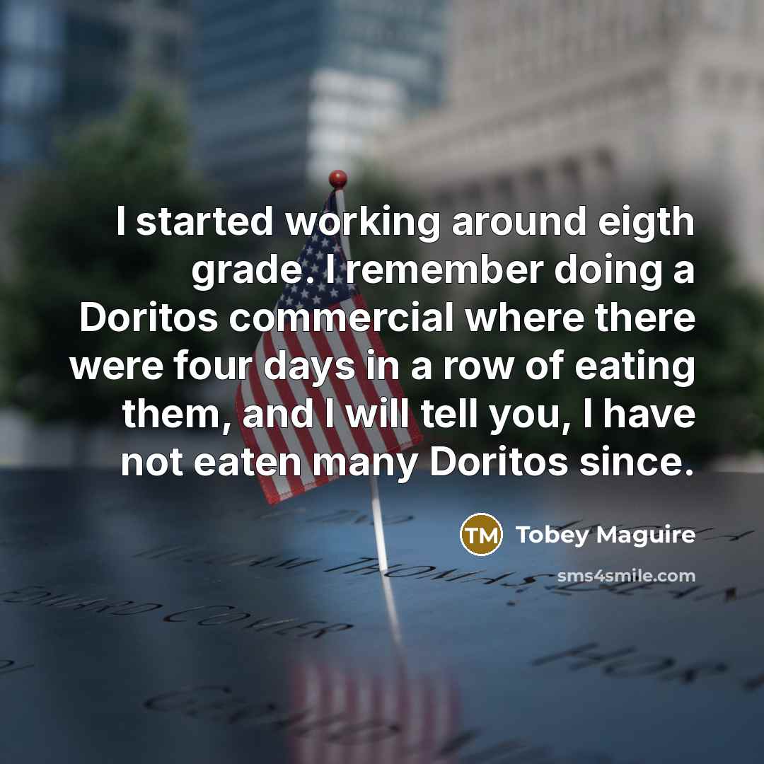 “I started working around eigth grade. I remember doing a Doritos commercial where there were four days in a row of eating them, and I will tell you, I have not eaten many Doritos since.” quote by Tobey Maguire