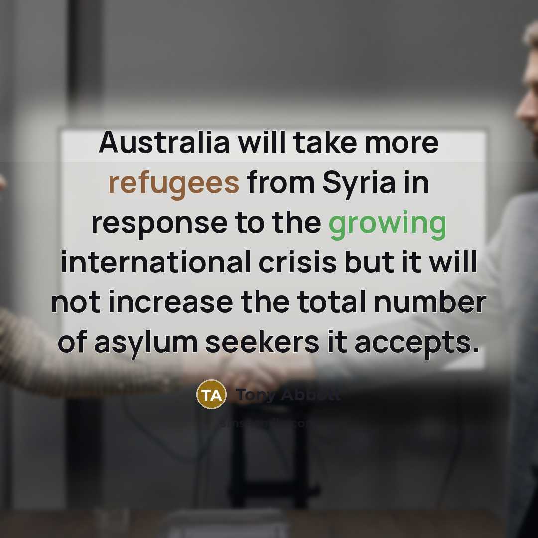 “Australia will take more refugees from Syria in response to the growing international crisis but it will not increase the total number of asylum seekers it accepts.” quote by Tony Abbott