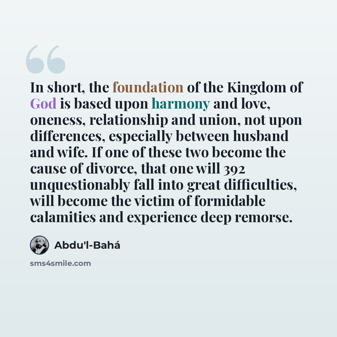 “In short, the foundation of the Kingdom of God is based upon harmony and love, oneness, relationship and union, not upon differences, especially between husband and wife. If one of these two become the cause of divorce, that one will 392 unquestionably fall into great difficulties, will become the…” quote by Abdu'l-Bahá