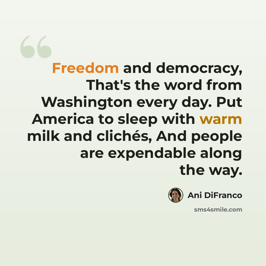 “Freedom and democracy, That's the word from Washington every day. Put America to sleep with warm milk and clichés, And people are expendable along the way.” quote by Ani DiFranco