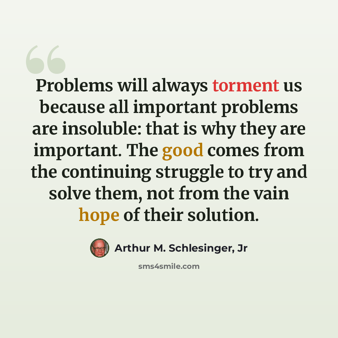 “Problems will always torment us because all important problems are insoluble: that is why they are important. The good comes from the continuing struggle to try and solve them, not from the vain hope of their solution.” quote by Arthur M. Schlesinger, Jr