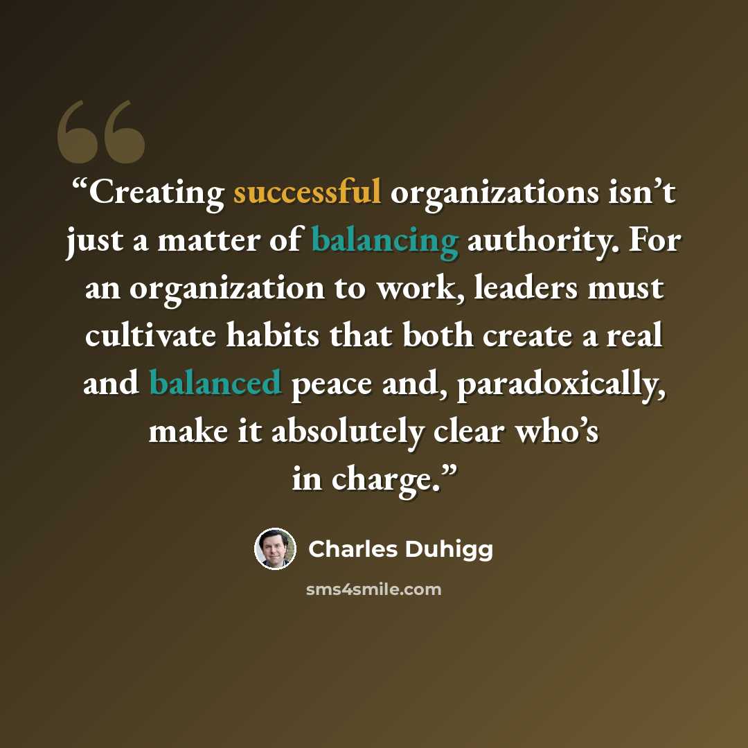 “Creating successful organizations isn’t just a matter of balancing authority. For an organization to work, leaders must cultivate habits that both create a real and balanced peace and, paradoxically, make it absolutely clear who’s in charge.” quote by Charles Duhigg