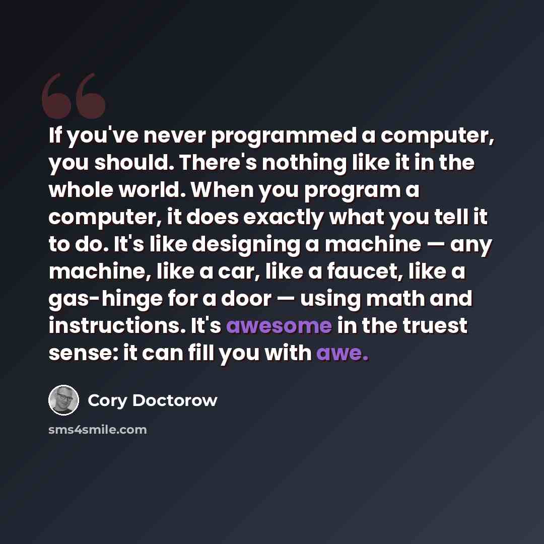 “If you've never programmed a computer, you should. There's nothing like it in the whole world. When you program a computer, it does exactly what you tell it to do. It's like designing a machine — any machine, like a car, like a faucet, like a gas-hinge for a door — using math and instructions…” quote by Cory Doctorow