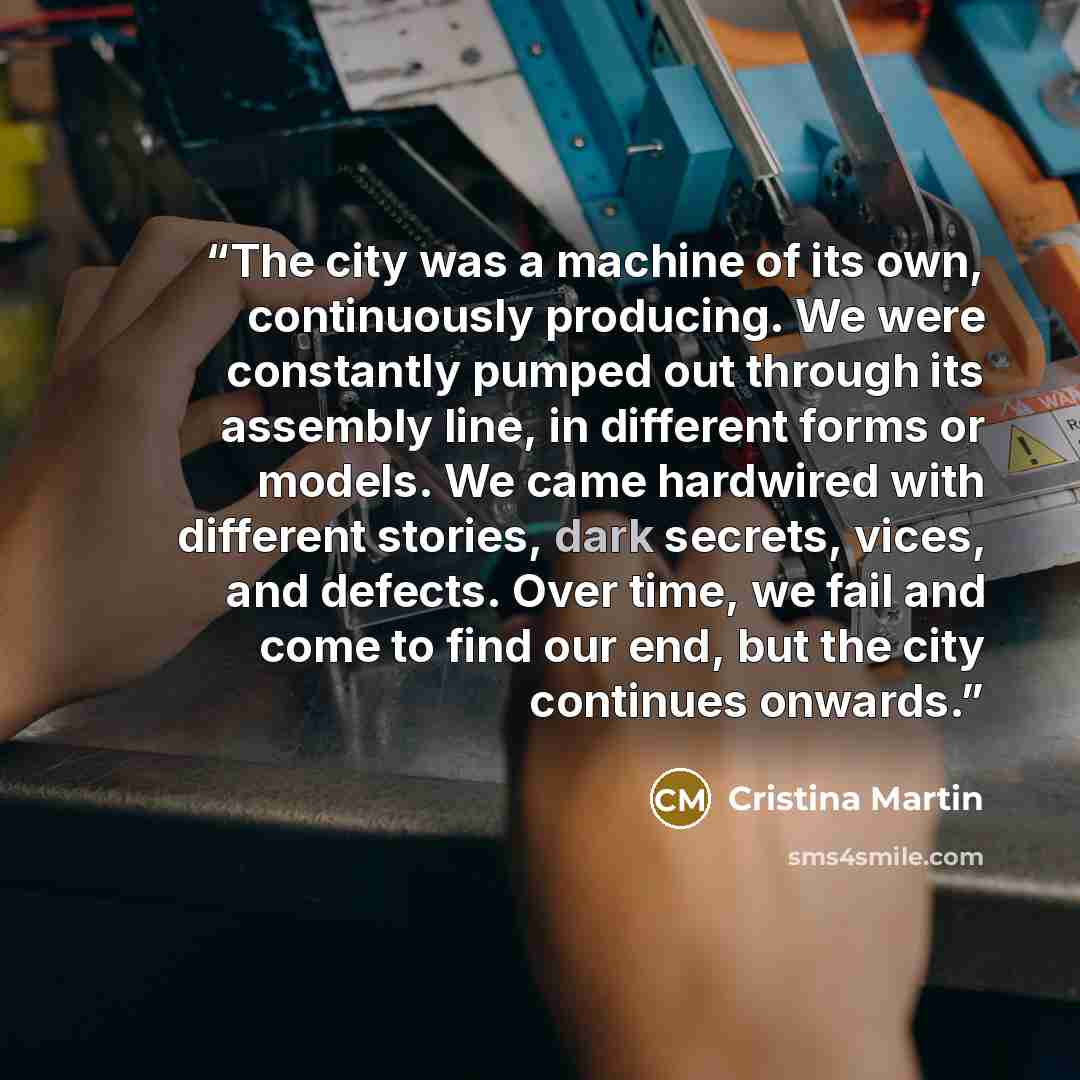 “The city was a machine of its own, continuously producing. We were constantly pumped out through its assembly line, in different forms or models. We came hardwired with different stories, dark secrets, vices, and defects. Over time, we fail and come to find our end, but the city continues onwards.” quote by Cristina Martin