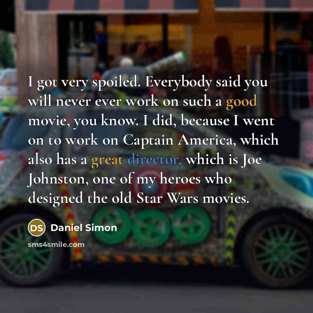 “I got very spoiled. Everybody said you will never ever work on such a good movie, you know. I did, because I went on to work on Captain America, which also has a great director, which is Joe Johnston, one of my heroes who designed the old Star Wars movies.” quote by Daniel Simon