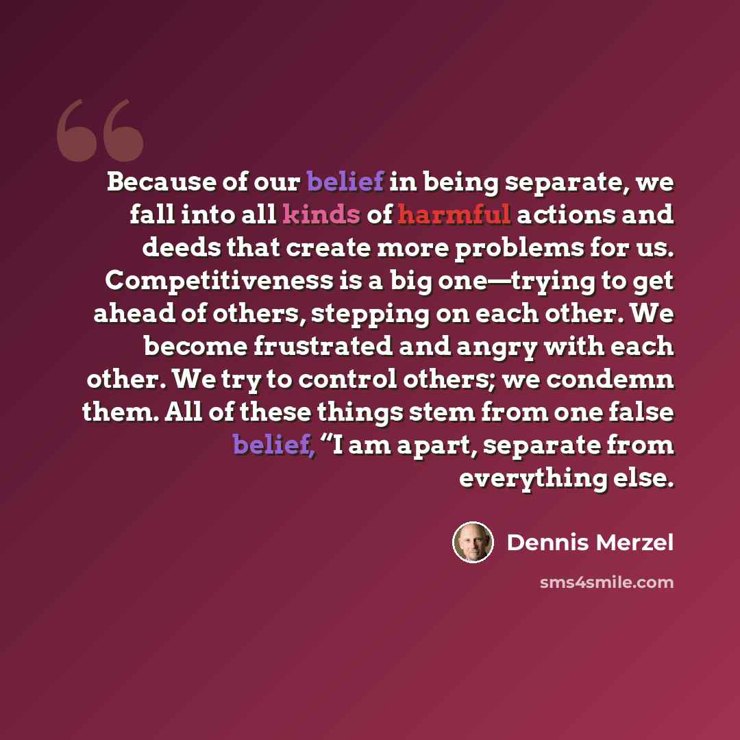 “Because of our belief in being separate, we fall into all kinds of harmful actions and deeds that create more problems for us. Competitiveness is a big one—trying to get ahead of others, stepping on each other. We become frustrated and angry with each other. We try to control others; we condemn…” quote by Dennis Merzel