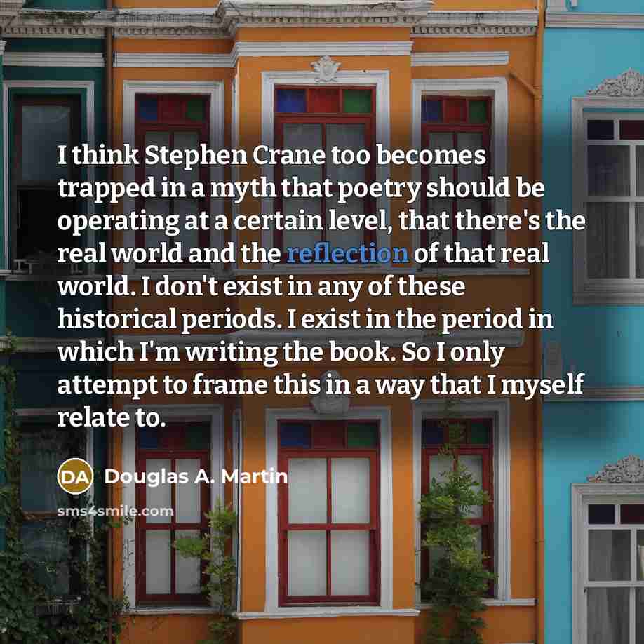 “I think Stephen Crane too becomes trapped in a myth that poetry should be operating at a certain level, that there's the real world and the reflection of that real world. I don't exist in any of these historical periods. I exist in the period in which I'm writing the book. So I only attempt to…” quote by Douglas A. Martin