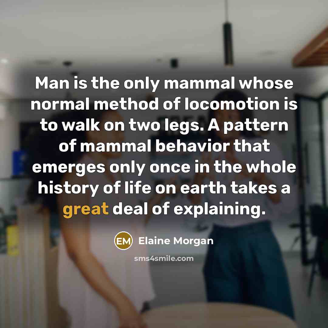 “Man is the only mammal whose normal method of locomotion is to walk on two legs. A pattern of mammal behavior that emerges only once in the whole history of life on earth takes a great deal of explaining.” quote by Elaine Morgan