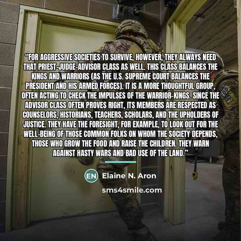 “For aggressive societies to survive, however, they always need that priest-judge-advisor class as well. This class balances the kings and warriors (as the U.S. Supreme Court balances the president and his armed forces). It is a more thoughtful group, often acting to check the impulses of the…” quote by Elaine N. Aron