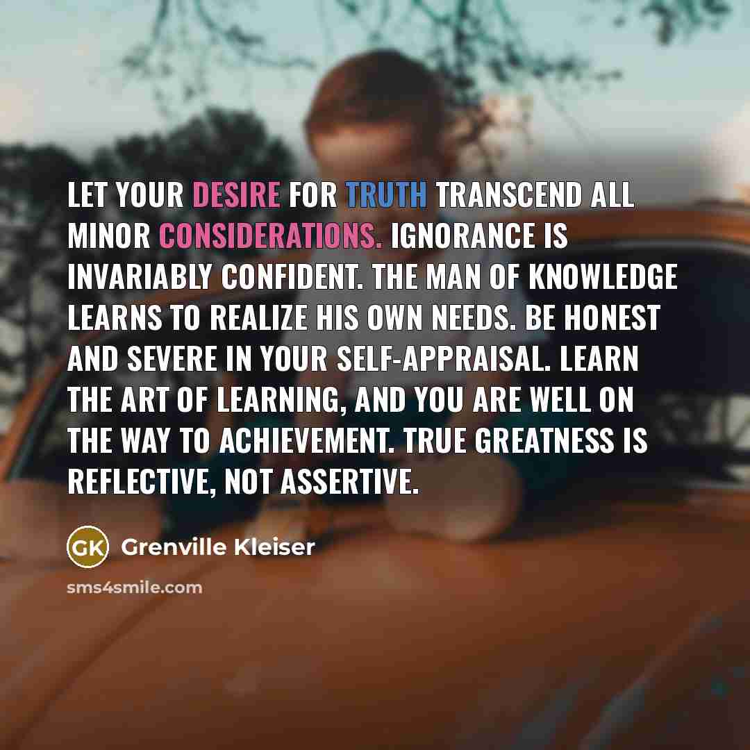 “Let your desire for truth transcend all minor considerations. Ignorance is invariably confident. The man of knowledge learns to realize his own needs. Be honest and severe in your self-appraisal. Learn the art of learning, and you are well on the way to achievement. True greatness is reflective…” quote by Grenville Kleiser