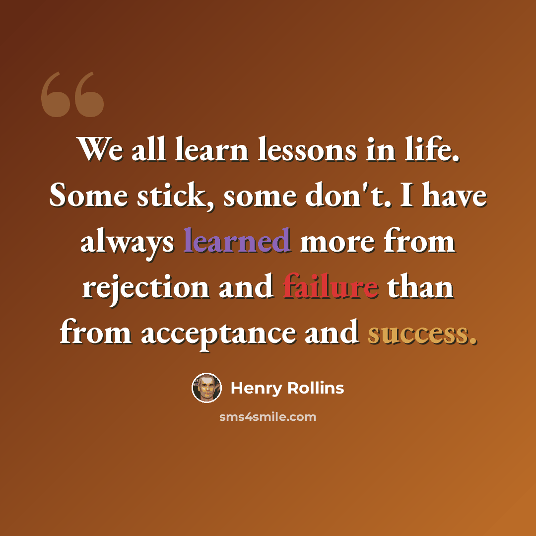 “We all learn lessons in life. Some stick, some don't. I have always learned more from rejection and failure than from acceptance and success.” quote by Henry Rollins