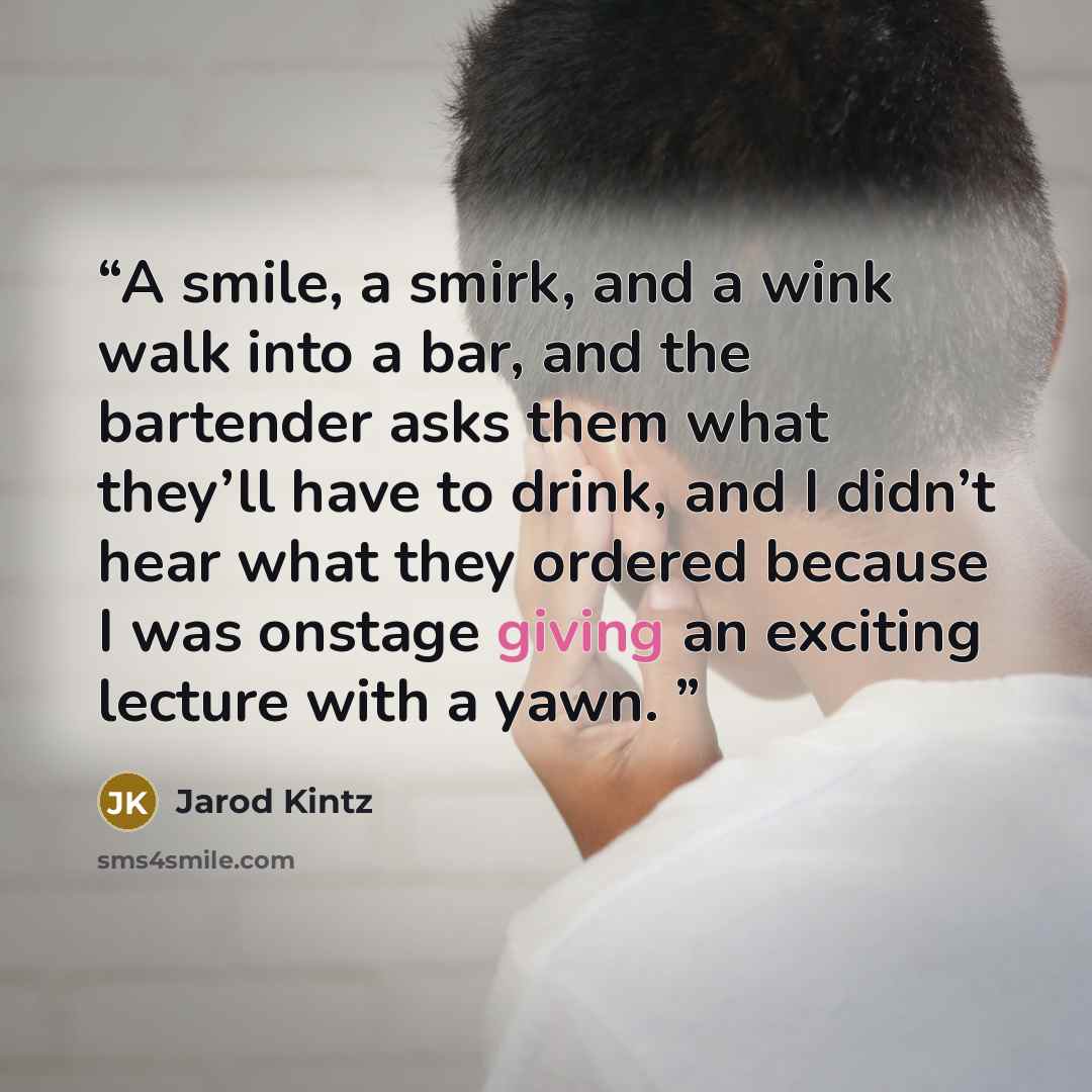 “A smile, a smirk, and a wink walk into a bar, and the bartender asks them what they’ll have to drink, and I didn’t hear what they ordered because I was onstage giving an exciting lecture with a yawn.” quote by Jarod Kintz