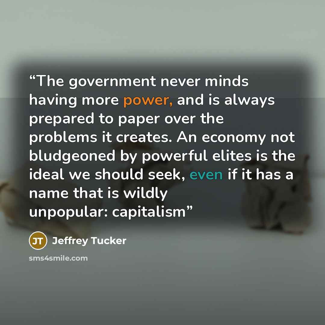 “The government never minds having more power, and is always prepared to paper over the problems it creates. An economy not bludgeoned by powerful elites is the ideal we should seek, even if it has a name that is wildly unpopular: capitalism” quote by Jeffrey Tucker