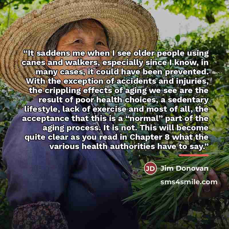 “It saddens me when I see older people using canes and walkers, especially since I know, in many cases, it could have been prevented. With the exception of accidents and injuries, the crippling effects of aging we see are the result of poor health choices, a sedentary lifestyle, lack of exercise…” quote by Jim Donovan