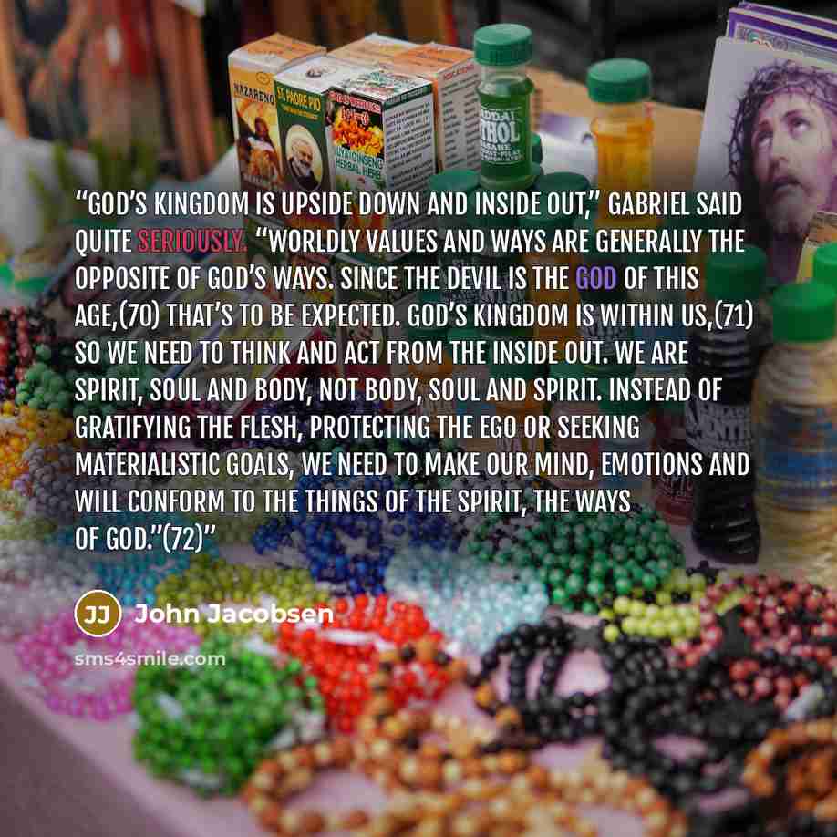 “God’s Kingdom is upside down and inside out,” Gabriel said quite seriously. “Worldly values and ways are generally the opposite of God’s ways. Since the devil is the god of this age,(70) that’s to be expected. God’s Kingdom is within us,(71) so we need to think and act from the inside out. We are…” quote by John Jacobsen