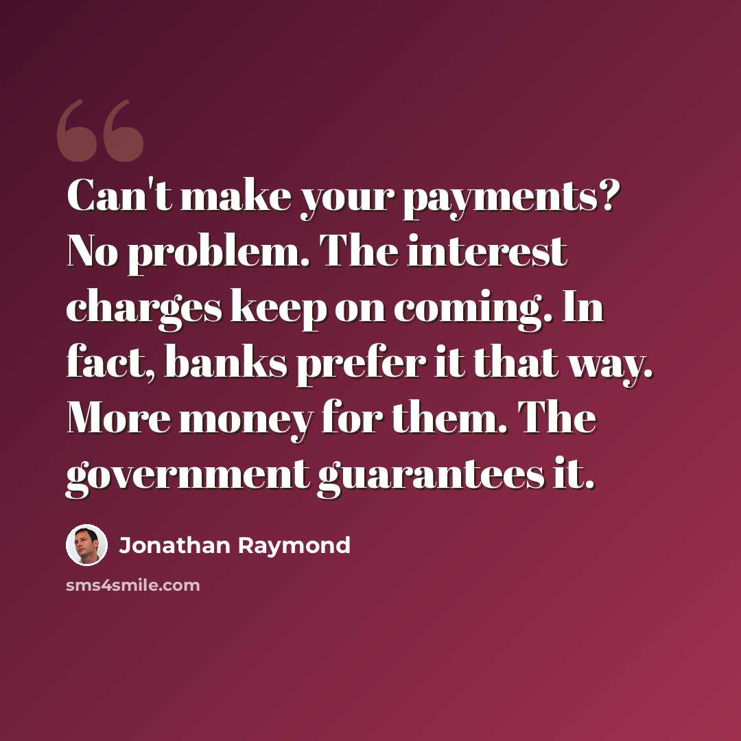 “Can't make your payments? No problem. The interest charges keep on coming. In fact, banks prefer it that way. More money for them. The government guarantees it.” quote by Jonathan Raymond