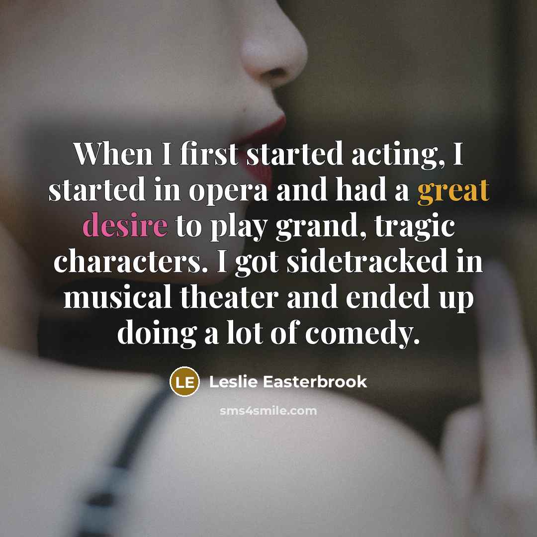 “When I first started acting, I started in opera and had a great desire to play grand, tragic characters. I got sidetracked in musical theater and ended up doing a lot of comedy.” quote by Leslie Easterbrook