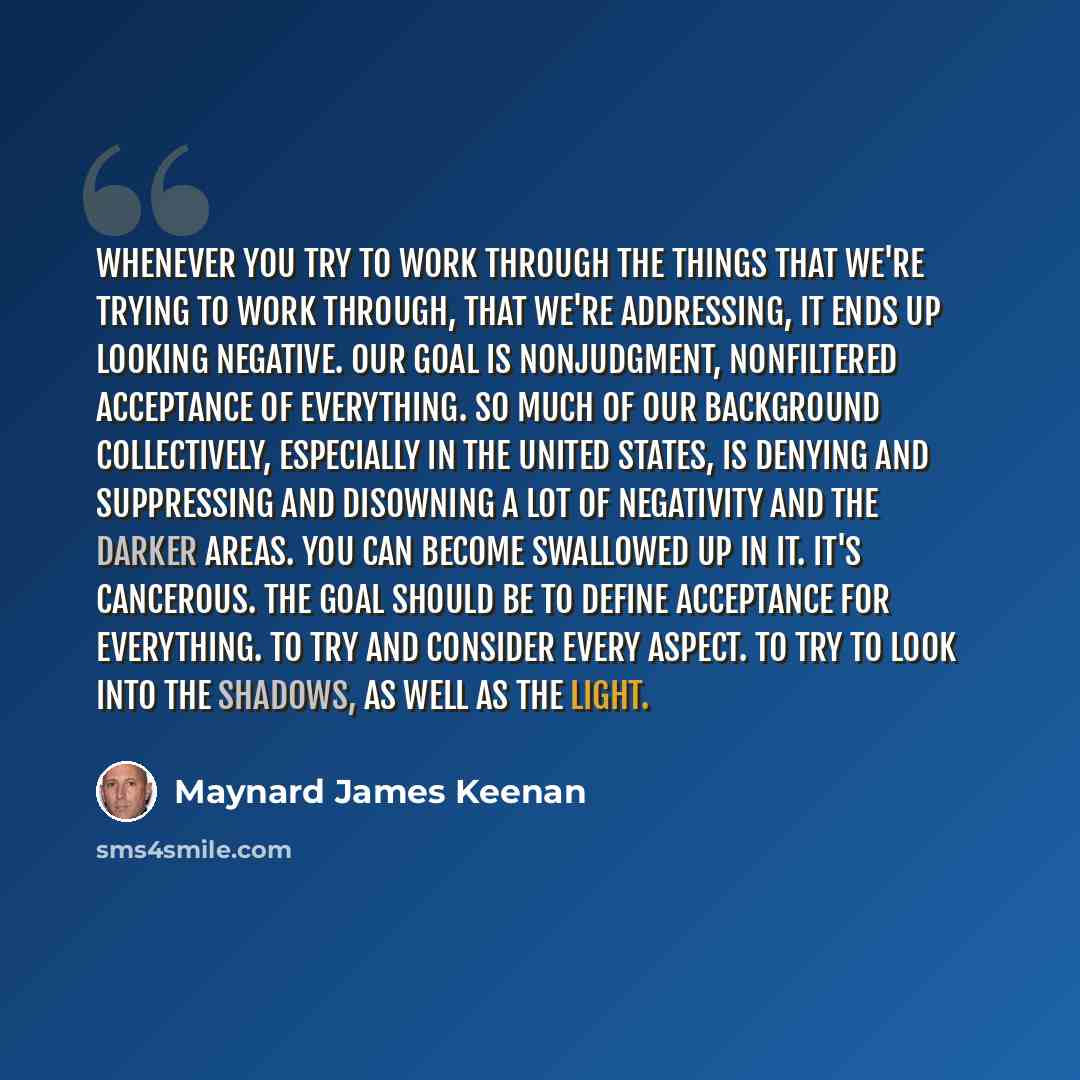 “Whenever you try to work through the things that we're trying to work through, that we're addressing, it ends up looking negative. Our goal is nonjudgment, nonfiltered acceptance of everything. So much of our background collectively, especially in the United States, is denying and suppressing and…” quote by Maynard James Keenan