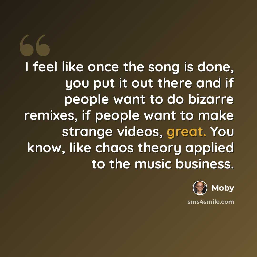 “I feel like once the song is done, you put it out there and if people want to do bizarre remixes, if people want to make strange videos, great. You know, like chaos theory applied to the music business.” quote by Moby