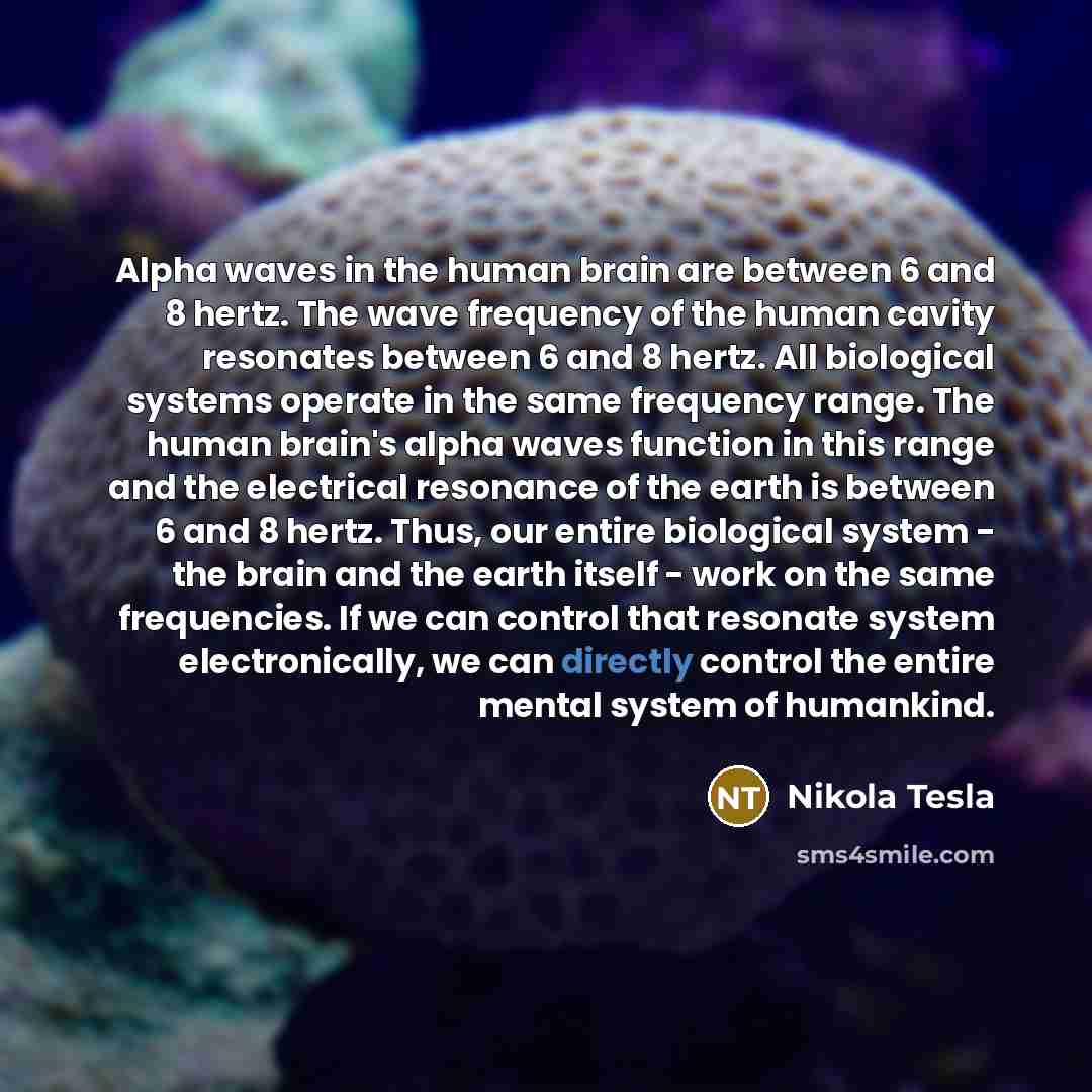 “Alpha waves in the human brain are between 6 and 8 hertz. The wave frequency of the human cavity resonates between 6 and 8 hertz. All biological systems operate in the same frequency range. The human brain's alpha waves function in this range and the electrical resonance of the earth is between 6…” quote by Nikola Tesla