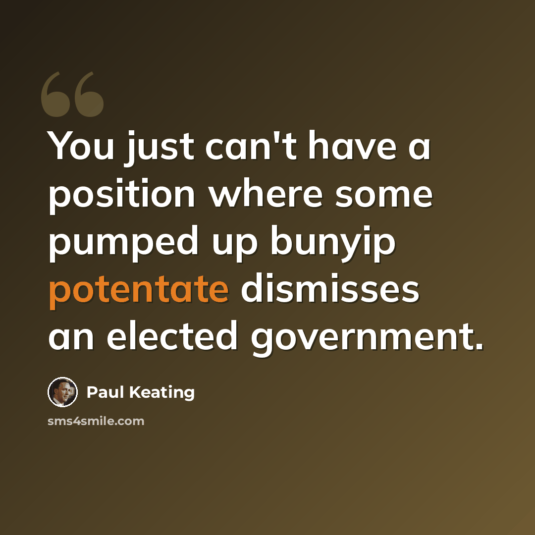 “You just can't have a position where some pumped up bunyip potentate dismisses an elected government.” quote by Paul Keating