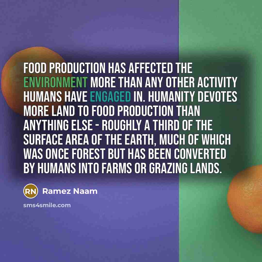 “Food production has affected the environment more than any other activity humans have engaged in. Humanity devotes more land to food production than anything else - roughly a third of the surface area of the earth, much of which was once forest but has been converted by humans into farms or…” quote by Ramez Naam