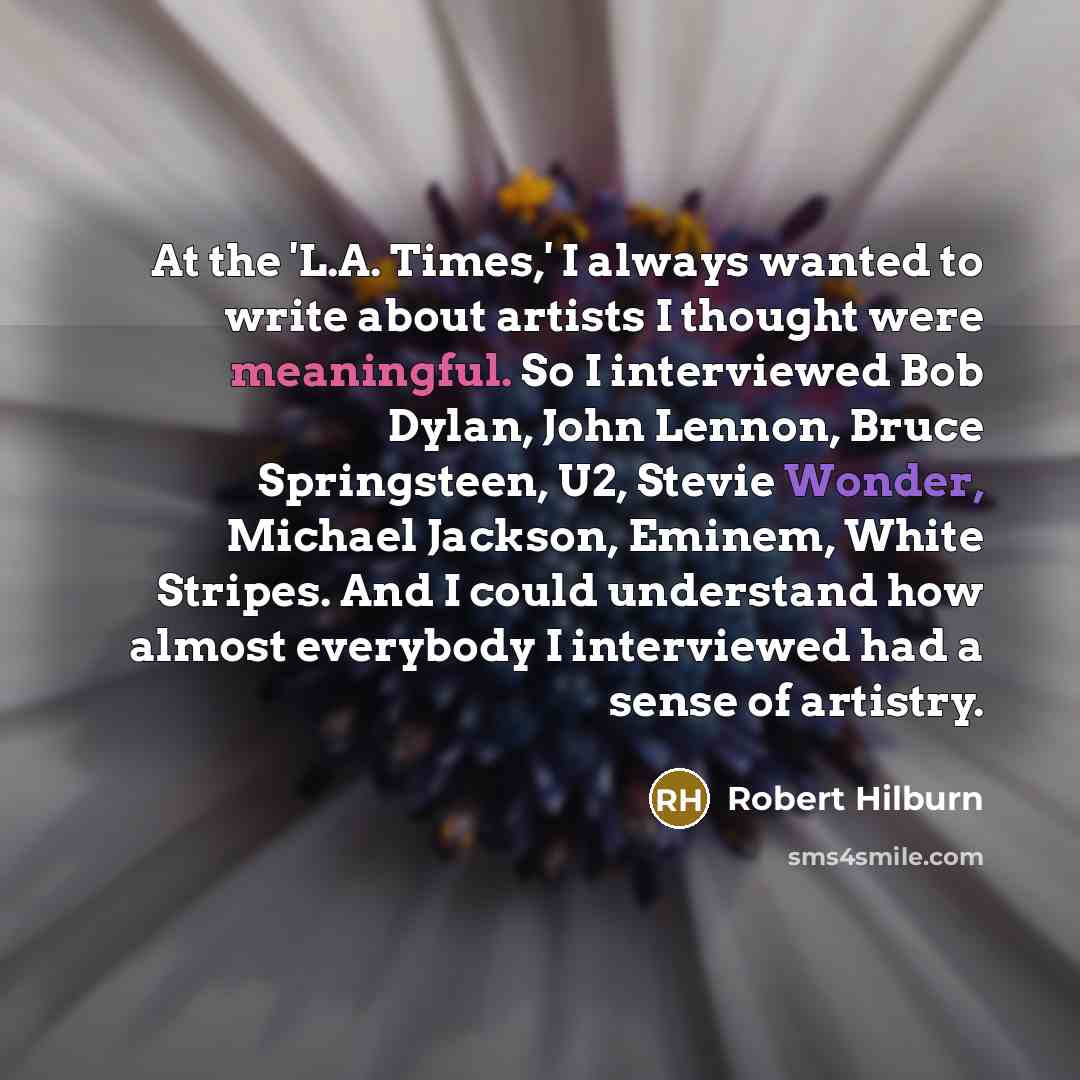 “At the 'L.A. Times,' I always wanted to write about artists I thought were meaningful. So I interviewed Bob Dylan, John Lennon, Bruce Springsteen, U2, Stevie Wonder, Michael Jackson, Eminem, White Stripes. And I could understand how almost everybody I interviewed had a sense of artistry.” quote by Robert Hilburn