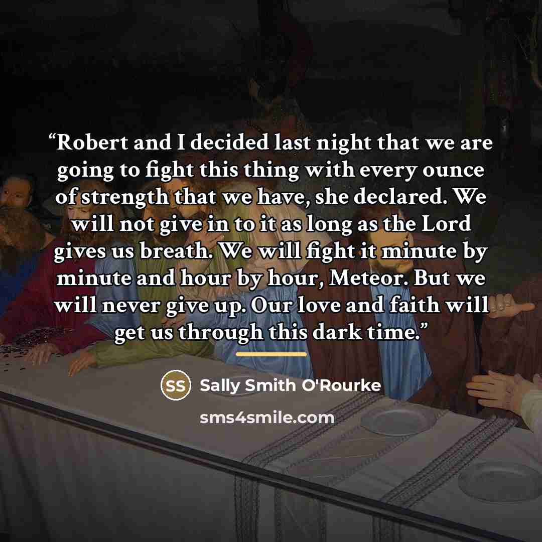 “Robert and I decided last night that we are going to fight this thing with every ounce of strength that we have, she declared. We will not give in to it as long as the Lord gives us breath. We will fight it minute by minute and hour by hour, Meteor. But we will never give up. Our love and faith…” quote by Sally Smith O'Rourke