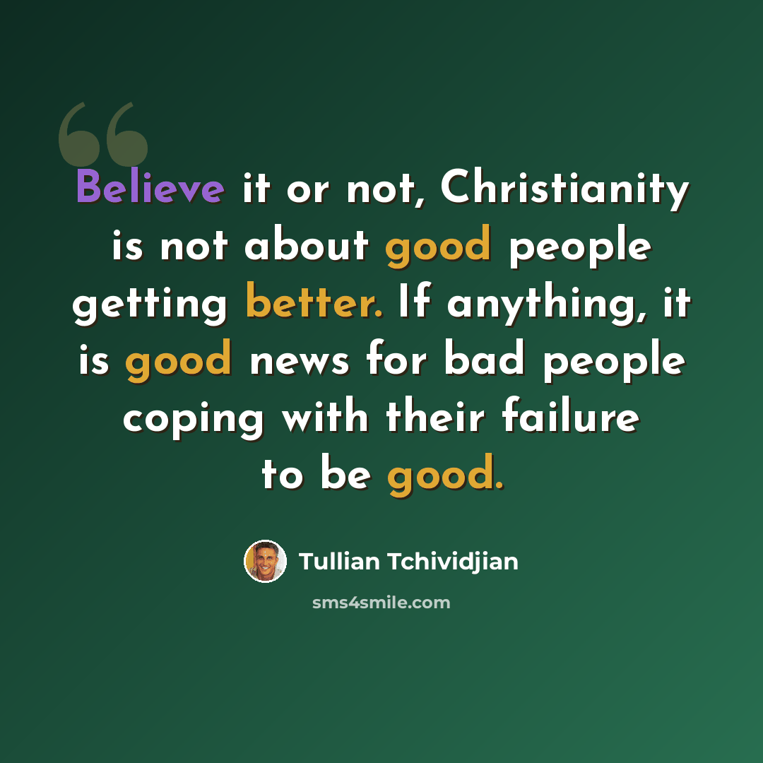 “Believe it or not, Christianity is not about good people getting better. If anything, it is good news for bad people coping with their failure to be good.” quote by Tullian Tchividjian