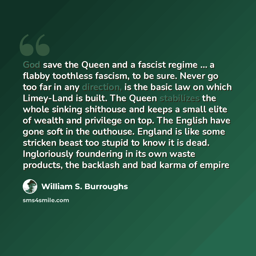 “God save the Queen and a fascist regime … a flabby toothless fascism, to be sure. Never go too far in any direction, is the basic law on which Limey-Land is built. The Queen stabilizes the whole sinking shithouse and keeps a small elite of wealth and privilege on top. The English have gone soft in…” quote by William S. Burroughs