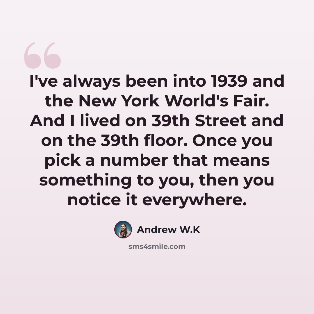 “I've always been into 1939 and the New York World's Fair. And I lived on 39th Street and on the 39th floor. Once you pick a number that means something to you, then you notice it everywhere.” quote by Andrew W.K