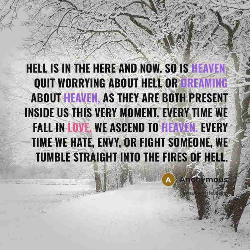 “Hell is in the here and now. So is Heaven. Quit worrying about hell or dreaming about heaven, as they are both present inside us this very moment. Every time we fall in love, we ascend to heaven. Every time we hate, envy, or fight someone, we tumble straight into the fires of hell.” quote by Anonymous