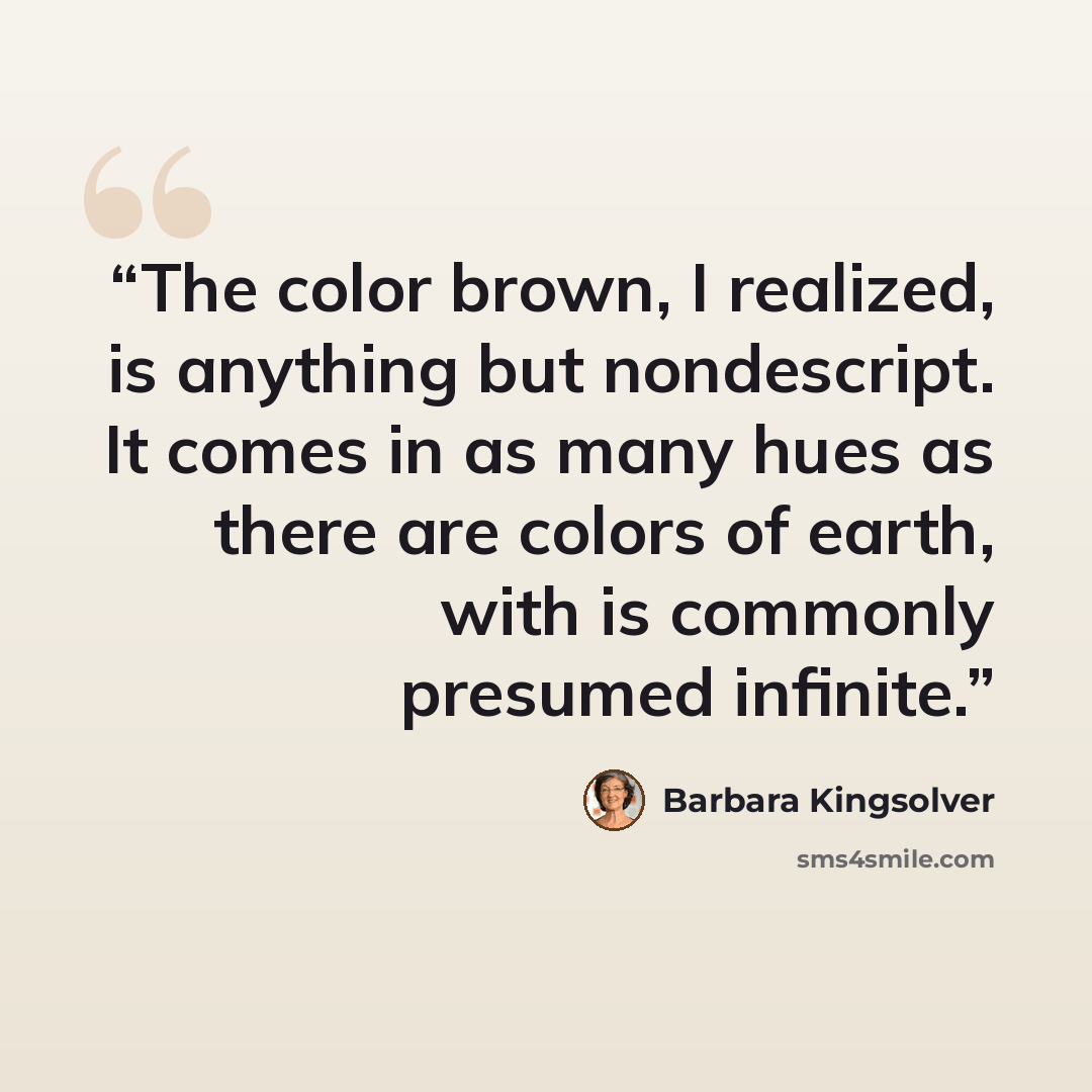 “The color brown, I realized, is anything but nondescript. It comes in as many hues as there are colors of earth, with is commonly presumed infinite.” quote by Barbara Kingsolver